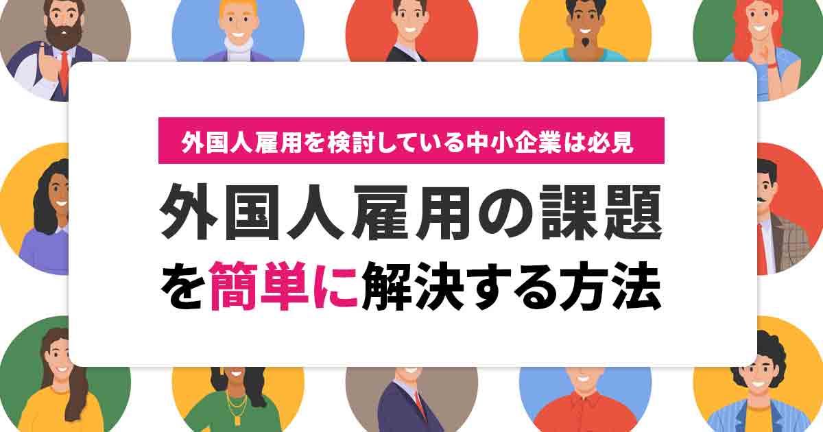 中小企業における外国人雇用の3つの課題!簡単に解決する方法を解説